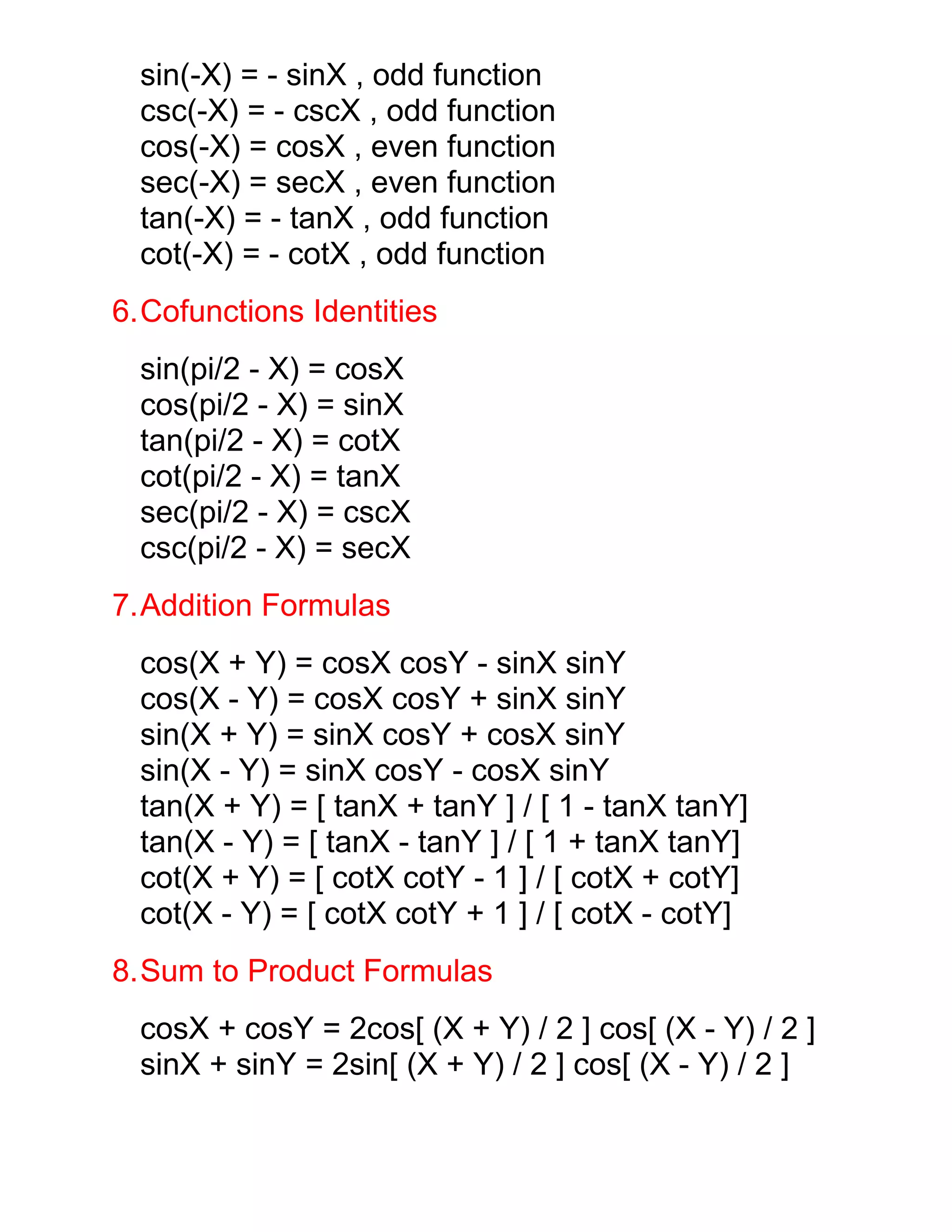 sin(-X) = - sinX , odd function
  csc(-X) = - cscX , odd function
  cos(-X) = cosX , even function
  sec(-X) = secX , even function
  tan(-X) = - tanX , odd function
  cot(-X) = - cotX , odd function
6.Cofunctions Identities
  sin(pi/2 - X) = cosX
  cos(pi/2 - X) = sinX
  tan(pi/2 - X) = cotX
  cot(pi/2 - X) = tanX
  sec(pi/2 - X) = cscX
  csc(pi/2 - X) = secX
7.Addition Formulas
  cos(X + Y) = cosX cosY - sinX sinY
  cos(X - Y) = cosX cosY + sinX sinY
  sin(X + Y) = sinX cosY + cosX sinY
  sin(X - Y) = sinX cosY - cosX sinY
  tan(X + Y) = [ tanX + tanY ] / [ 1 - tanX tanY]
  tan(X - Y) = [ tanX - tanY ] / [ 1 + tanX tanY]
  cot(X + Y) = [ cotX cotY - 1 ] / [ cotX + cotY]
  cot(X - Y) = [ cotX cotY + 1 ] / [ cotX - cotY]
8.Sum to Product Formulas
  cosX + cosY = 2cos[ (X + Y) / 2 ] cos[ (X - Y) / 2 ]
  sinX + sinY = 2sin[ (X + Y) / 2 ] cos[ (X - Y) / 2 ]
 