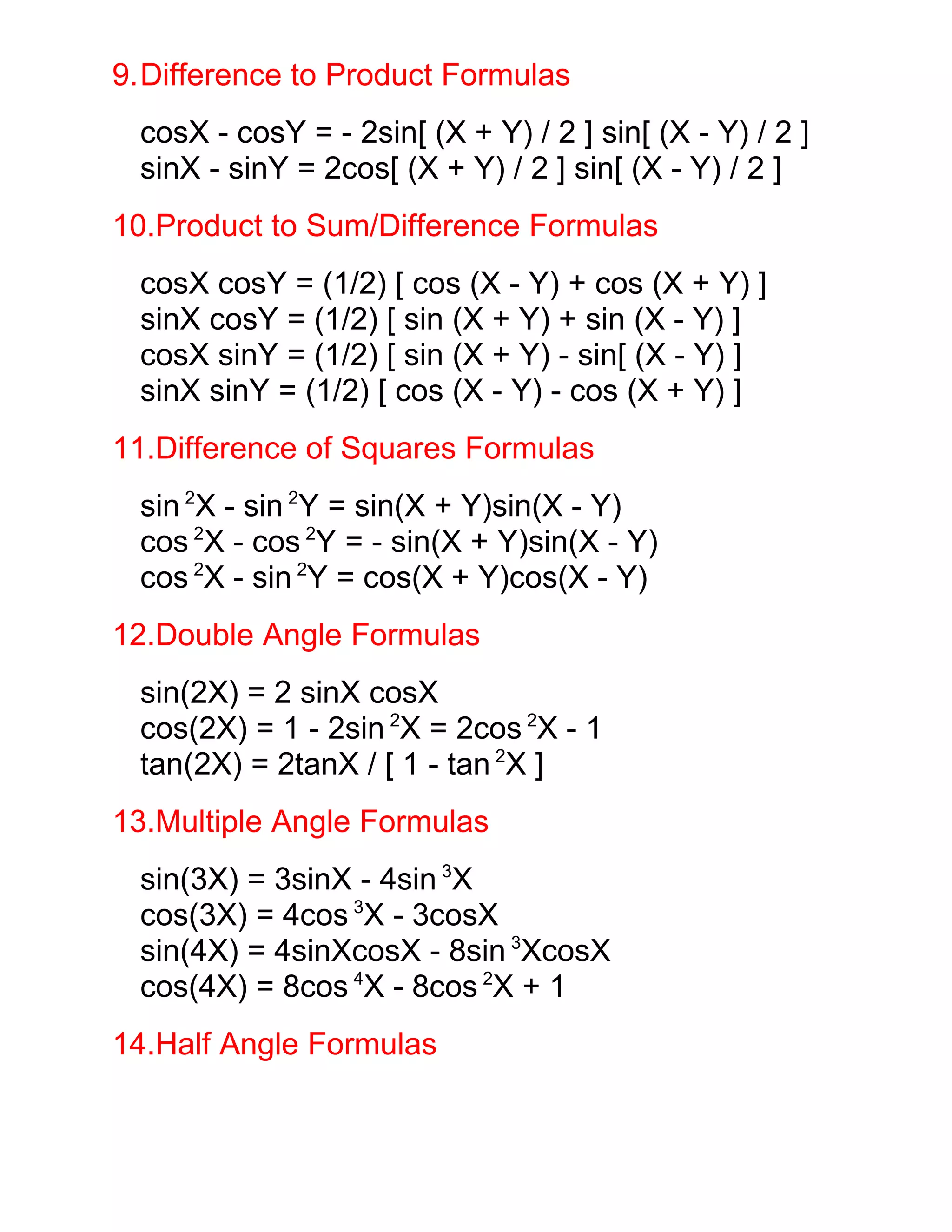 9.Difference to Product Formulas
 cosX - cosY = - 2sin[ (X + Y) / 2 ] sin[ (X - Y) / 2 ]
 sinX - sinY = 2cos[ (X + Y) / 2 ] sin[ (X - Y) / 2 ]
10.Product to Sum/Difference Formulas
 cosX cosY = (1/2) [ cos (X - Y) + cos (X + Y) ]
 sinX cosY = (1/2) [ sin (X + Y) + sin (X - Y) ]
 cosX sinY = (1/2) [ sin (X + Y) - sin[ (X - Y) ]
 sinX sinY = (1/2) [ cos (X - Y) - cos (X + Y) ]
11.Difference of Squares Formulas
 sin 2X - sin 2Y = sin(X + Y)sin(X - Y)
 cos 2X - cos 2Y = - sin(X + Y)sin(X - Y)
 cos 2X - sin 2Y = cos(X + Y)cos(X - Y)
12.Double Angle Formulas
 sin(2X) = 2 sinX cosX
 cos(2X) = 1 - 2sin 2X = 2cos 2X - 1
 tan(2X) = 2tanX / [ 1 - tan 2X ]
13.Multiple Angle Formulas
 sin(3X) = 3sinX - 4sin 3X
 cos(3X) = 4cos 3X - 3cosX
 sin(4X) = 4sinXcosX - 8sin 3XcosX
 cos(4X) = 8cos 4X - 8cos 2X + 1
14.Half Angle Formulas
 
