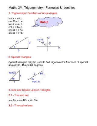 Maths 3/4: Trigonometry - Formulas & Identities
1. Trigonometric Functions of Acute Angles

sin X = a / c
csc X = c / a                 Basic
tan X = a / b
cot X = b / a
cos X = b / c
sec X = c / b




2. Special Triangles

Special triangles may be used to find trigonometric functions of special
angles: 30, 45 and 60 degress.




3. Sine and Cosine Laws in Triangles

3.1 - The sine law

sin A/a = sin B/b = sin C/c

3.2 - The cosine laws
 