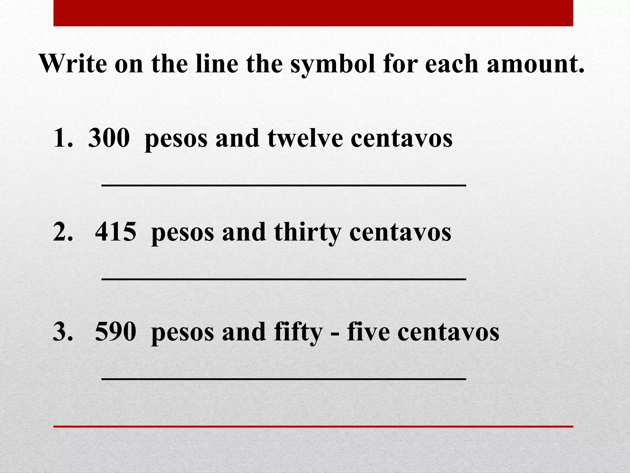 Write on the line the symbol for each amount.
1. 300 pesos and twelve centavos
__________________________
2. 415 pesos and thirty centavos
__________________________
3. 590 pesos and fifty - five centavos
__________________________
 