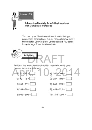 DRAFT
April 10, 2014
102
 
You and your friend would want to exchange
play cards for marbles. Count mentally how many
more cards you will get if you received 100 cards
in exchange for only 50 marbles.
Perform the indicated subtraction mentally. Write your
answer in your notebook.
1) 85 – 35 = 6) 700 – 200 =
2) 42 – 18 = 7) 287 – 100 =
3) 753 – 99 = 8) 850 – 520 =
4) 164 – 98 = 9) 644 – 199 =
5) 800 – 500 = 10) 519 – 299 =
 
Lesson 25
Subtracting Mentally 2- to 3-Digit Numbers
with Multiples of Hundreds 
Activity 1
 
 