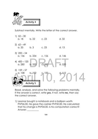 DRAFT
April 10, 2014
104
 
Subtract mentally. Write the letter of the correct answer.
1) 52 – 30
a. 18 b. 22 c. 23 d. 32
2) 62 – 49
a. 33 b. 3 c. 23 d. 13
3) 200 – 54
a. 136 b. 254 c. 156 d. 146
4) 400 – 120
a. 280 b. 320 c. 380 d. 520
5) 159 – 57
a. 108 b. 102 c. 100 d. 112
Read, analyze, and solve the following problems mentally.
If the answer is correct, write yes. If not, write no, then say
the correct answer.
1) Leomar bought a notebook and a ballpen worth
PhP26.00. He gave the cashier PhP50.00. He calculated
that his change is PhP34.00. Is his computation correct?
Answer: __________
Activity 4
 
Activity 5
 
 