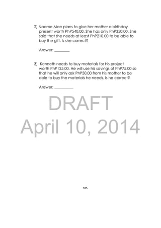 DRAFT
April 10, 2014
105
 
2) Naome Mae plans to give her mother a birthday
present worth PhP540.00. She has only PhP350.00. She
said that she needs at least PhP210.00 to be able to
buy the gift. Is she correct?
Answer: ________
3) Kenneth needs to buy materials for his project
worth PhP125.00. He will use his savings of PhP75.00 so
that he will only ask PhP50.00 from his mother to be
able to buy the materials he needs. Is he correct?
Answer: __________
 