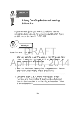 DRAFT
April 10, 2014
106
 
If your mother gave you PhP40.00 for your fare to
school and allowance, how much would be left if you
paid for a project worth PhP15.00?
Solve the word problems.
1) Ella was able to read 89 pages of her 100-page story
book. How many more pages does she still need to
read to finish the entire book?
___________________________________________________
2) Ben has 43 straws. Twenty-five are green and the rest
are yellow. How many straws are yellow?
___________________________________________________
3) Using the digits 2, 6, 4, make the biggest 3-digit
number and the smallest 3-digit number. Subtract
the smallest number from the biggest number. What
is the difference? __________________________________
 
Lesson 26
Solving One-Step Problems involving
Subtraction
Activity 1
 
 