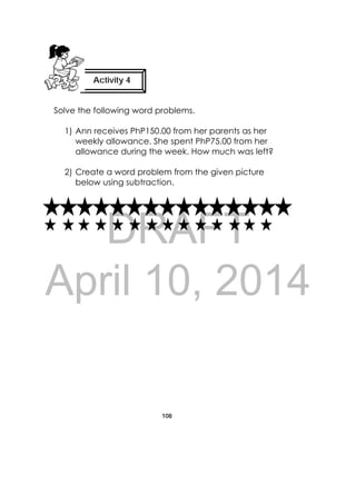 DRAFT
April 10, 2014
108
 
Solve the following word problems.
1) Ann receives PhP150.00 from her parents as her
weekly allowance. She spent PhP75.00 from her
allowance during the week. How much was left?
2) Create a word problem from the given picture
below using subtraction.
Activity 4
 
 