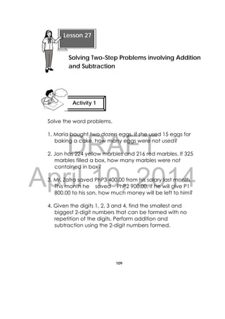 DRAFT
April 10, 2014
109
 
Solve the word problems.
1. Maria bought two dozen eggs. If she used 15 eggs for
baking a cake, how many eggs were not used?
2. Jon has 224 yellow marbles and 216 red marbles. If 325
marbles filled a box, how many marbles were not
contained in box?
3. Mr. Zafra saved PhP3 400.00 from his salary last month.
This month he saved PhP2 900.00. If he will give P1
800.00 to his son, how much money will be left to him?
4. Given the digits 1, 2, 3 and 4, find the smallest and
biggest 2-digit numbers that can be formed with no
repetition of the digits. Perform addition and
subtraction using the 2-digit numbers formed.
Lesson 27
Solving Two-Step Problems involving Addition
and Subtraction  
Activity 1
 
 