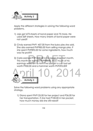 DRAFT
April 10, 2014
110
 
Apply the different strategies in solving the following word
problems.
1) Jojo got 673 sheets of bond paper and 75 more. He
used 569 sheets. How many sheets of bond paper were
not used?
2) Cindy earned PhP1 457.00 from the buko pies she sold.
She also earned PhP985.00 from selling mango pies. If
she spent PhP895.00 for some ingredients, how much
was he profit?
3) Carlo earned PhP1500.00 in his repair shop last month.
This month he earned PhP900.00. How much of his
earnings were left to him if he bought a car tool set
worth P950.00 and a hammer worth PhP295.00?
Solve the following word problems using any appropriate
strategy.
1) Diana spent PhP125.00 for her project and P36.00 for
her transportation. If she had P100.00 in her pocket,
how much money did she still need?
___________________________________________________
Activity 2
 
Activity 3
 
 