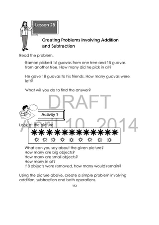 DRAFT
April 10, 2014
112
 
Read the problem.
Ramon picked 16 guavas from one tree and 15 guavas
from another tree. How many did he pick in all?
He gave 18 guavas to his friends. How many guavas were
left?
What will you do to find the answer?
Look at the picture.
What can you say about the given picture?
How many are big objects?
How many are small objects?
How many in all?
If 8 objects were removed, how many would remain?
Using the picture above, create a simple problem involving
addition, subtraction and both operations.
 
Lesson 28
Creating Problems involving Addition
and Subtraction  
Activity 1
 
 
 
 