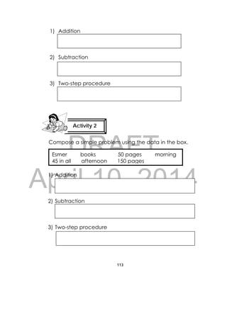 DRAFT
April 10, 2014
113
 
1) Addition
2) Subtraction
3) Two-step procedure
Compose a simple problem using the data in the box.
1) Addition
2) Subtraction
3) Two-step procedure
Activity 2
 
 
 
 
 
 
Esmer books 50 pages morning
45 in all afternoon 150 pages
 
 