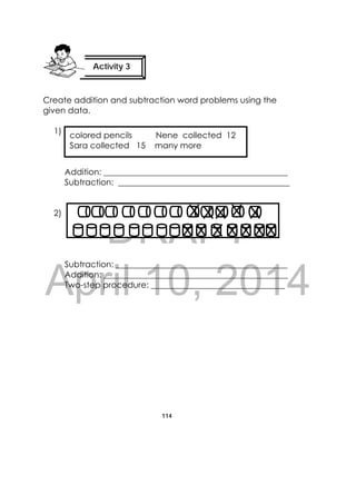 DRAFT
April 10, 2014
114
 
Create addition and subtraction word problems using the
given data.
1)
Addition: ____________________________________________
Subtraction: _________________________________________
2)
Subtraction: _________________________________________
Addition: ____________________________________________
Two-step procedure: ________________________________
Activity 3
 
colored pencils Nene collected 12
Sara collected 15 many more
 
 