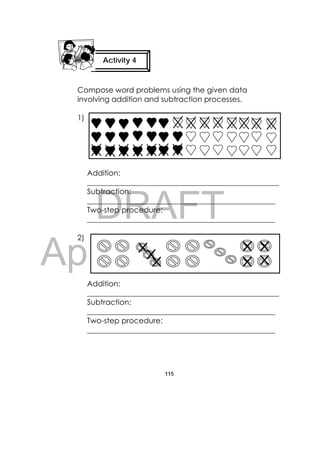 DRAFT
April 10, 2014
115
 
Compose word problems using the given data
involving addition and subtraction processes.
1)
Addition:
___________________________________________________
Subtraction:
__________________________________________________
Two-step procedure:
__________________________________________________
2)
Addition:
___________________________________________________
Subtraction:
__________________________________________________
Two-step procedure:
__________________________________________________
Activity 4
 
                          
 
 
 