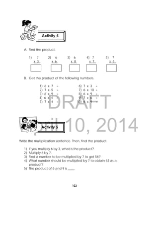DRAFT
April 10, 2014
122
 
A. Find the product.
1) 7 2) 6 3) 6 4) 7 5) 7
x 3_ x 6 x 8 x 7_ x 6_
B. Get the product of the following numbers.
1) 6 x 7 = 6) 7 x 3 =
2) 7 x 5 = 7) 6 x 10 =
3) 6 x 9 = 8) 6 x 9 =
4) 6 x 4 = 9) 7 x 6 =
5) 7 x 4 = 10) 6 x 9 =
Write the multiplication sentence. Then, find the product.
1) If you multiply 6 by 3, what is the product?
2) Multiply 6 by 7.
3) Find a number to be multiplied by 7 to get 56?
4) What number should be multiplied by 7 to obtain 63 as a
product?
5) The product of 6 and 9 is ____.
Activity 4
 
Activity 5
 
 
