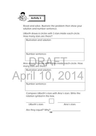 DRAFT
April 10, 2014
133
 
Read and solve. Illustrate the problem then show your
solution and number sentence.
Lilibeth draws 6 circles with 3 stars inside each circle.
How many stars are there?
Illustration and solution:
Number sentence:
Ana draws 3 circles with 6 stars inside each circle. How
many stars are there?
Illustration and solution:
Number sentence:
Compare Lilibeth’s stars with Ana’s stars: Write the
relation symbol in the box.
_________________ ____________________
Lilibeth’s stars Ana’s stars
Are they equal? Why? _________________________
Activity 3
 
 