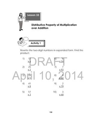 DRAFT
April 10, 2014
135
 
Rewrite the two-digit numbers in expanded form. Find the
product.
1) 12
x 4
6) 6
x 54
2) 25
x 2
7) 7
x 93
3) 39
x 5
8) 9
x 82
4) 41
x 8
9) 2
x 79
5) 57
x 3
10) 3
x 68
 
Lesson 33
Distributive Property of Multiplication
over Addition
Activity 1
 
 