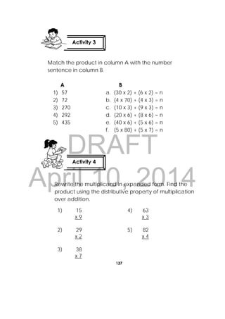 DRAFT
April 10, 2014
137
 
Match the product in column A with the number
sentence in column B.
A
1) 57
2) 72
3) 270
4) 292
5) 435
B
a. (30 x 2) + (6 x 2) = n
b. (4 x 70) + (4 x 3) = n
c. (10 x 3) + (9 x 3) = n
d. (20 x 6) + (8 x 6) = n
e. (40 x 6) + (5 x 6) = n
f. (5 x 80) + (5 x 7) = n
Rewrite the multiplicand in expanded form. Find the
product using the distributive property of multiplication
over addition.
1) 15
x 9
4) 63
x 3
2) 29
x 2
5) 82
x 4
3) 38
x 7
Activity 3
 
Activity 4
 