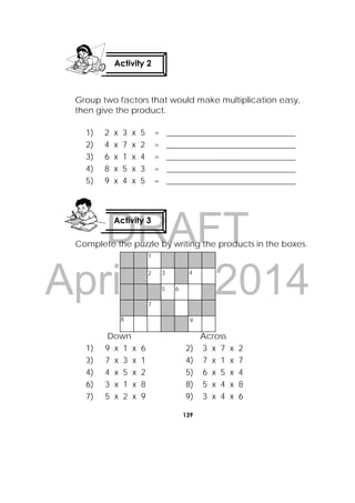 DRAFT
April 10, 2014
139
 
Group two factors that would make multiplication easy,
then give the product.
1) 2 x 3 x 5 = _______________________________
2) 4 x 7 x 2 = _______________________________
3) 6 x 1 x 4 = _______________________________
4) 8 x 5 x 3 = _______________________________
5) 9 x 4 x 5 = _______________________________
Complete the puzzle by writing the products in the boxes.
Down Across
1) 9 x 1 x 6 2) 3 x 7 x 2
3) 7 x 3 x 1 4) 7 x 1 x 7
4) 4 x 5 x 2 5) 6 x 5 x 4
6) 3 x 1 x 8 8) 5 x 4 x 8
7) 5 x 2 x 9 9) 3 x 4 x 6
Activity 3
 
Activity 2
 
1
2 3
5 6
4
7
8 9
 