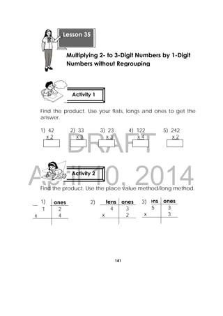 DRAFT
April 10, 2014
141
 
Find the product. Use your flats, longs and ones to get the
answer.
1) 42 2) 33 3) 23 4) 122 5) 242
x 2 x 3 x 3 x 4 x 2
Find the product. Use the place value method/long method.
tens ones
1 2
x 4
tens ones
4 3
x 2
tens ones
5 3
x 3
Activity 1
 
Activity 2
 
Lesson 35
Multiplying 2- to 3-Digit Numbers by 1-Digit
Numbers without Regrouping
1) 2) 3)
 