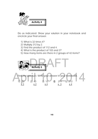DRAFT
April 10, 2014
143
 
Do as indicated. Show your solution in your notebook and
encircle your final answer.
1) What is 32 times 4?
2) Multiply 312 by 2.
3) Find the product of 112 and 4.
4) What is the product of 103 and 3?
5) How many items are there in 2 groups of 42 items?
Find the product. Write your answer in your notebook.
1) 32 2) 43 3) 12 4) 211 5) 212
x 3 x 2 x 4 x 3 x 4
Activity 4
Activity 5
 
 
