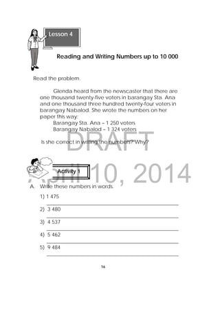 DRAFT
April 10, 2014
16
 
Read the problem.
Glenda heard from the newscaster that there are
one thousand twenty-five voters in barangay Sta. Ana
and one thousand three hundred twenty-four voters in
barangay Nabalod. She wrote the numbers on her
paper this way:
Barangay Sta. Ana – 1 250 voters
Barangay Nabalod – 1 324 voters
Is she correct in writing the numbers? Why?
A. Write these numbers in words.
1) 1 475
___________________________________________________
2) 3 480
___________________________________________________
3) 4 537
___________________________________________________
4) 5 462
___________________________________________________
5) 9 484
___________________________________________________
 
Lesson 4
Reading and Writing Numbers up to 10 000 
Activity 1
 
 