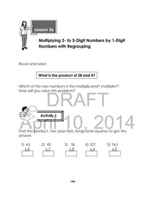 DRAFT
April 10, 2014
144
 
Read and solve.
Which of the two numbers is the multiplicand? multiplier?
How will you solve this problem?
Find the product. Use your flats, longs and squares to get the
answer.
1) 63 2) 45 3) 38 4) 327 5) 163
x 6 x 7 x 8 x 4 x 5
 
Lesson 36
Multiplying 2- to 3-Digit Numbers by 1-Digit
Numbers with Regrouping
Activity 1
 
What is the product of 28 and 4?
 