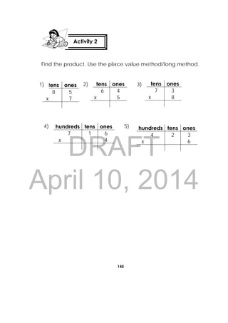 DRAFT
April 10, 2014
145
 
Find the product. Use the place value method/long method.
tens ones
8 5
x 7
tens ones
6 4
x 5
tens ones
7 3
x 8
hundreds tens ones
7 1 6
x 4
hundreds tens ones
4 2 3
x 6
Activity 2
 
1) 2) 3)
4) 5)
 