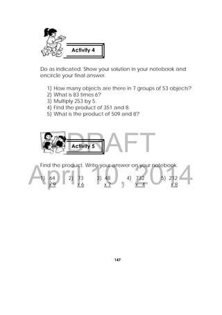 DRAFT
April 10, 2014
147
 
Do as indicated. Show your solution in your notebook and
encircle your final answer.
1) How many objects are there in 7 groups of 53 objects?
2) What is 83 times 6?
3) Multiply 253 by 5.
4) Find the product of 351 and 8.
5) What is the product of 509 and 8?
Find the product. Write your answer on your notebook.
1) 64 2) 73 3) 48 4) 732 5) 212
x 9 x 6 x 7 x 4 x 8
Activity 4
Activity 5
 
 