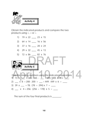DRAFT
April 10, 2014
152
 
Obtain the indicated products and compare the two
products using >, < or =.
1) 19 x 22 ____ 23 x 15
2) 64 x 14 ____ 16 x 56
3) 37 x 16 ____ 28 x 24
4) 29 x 32 ____ 45 x 13
5) 72 x 86 ____ 82 x 76
Find the missing numbers using the indicated operations.
1) 73 x ___ = 365; 365 - ___ = 305; 305 x 9 = ____
2) ___ x 8 = 200; 200 + ___ = 449; 449 x 6 = ____
3) 39 x ___ + 78; (78 + 294) x 7 = ____
4) ___ x 4 = 256; (256 – 178) x 5 = ____
The sum of the four final products is ________.
Activity 4
 
Activity 5
 
 