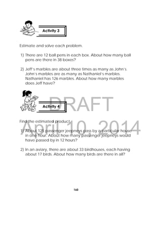 DRAFT
April 10, 2014
160
 
Estimate and solve each problem.
1) There are 12 ball pens in each box. About how many ball
pens are there in 38 boxes?
2) Jeff’s marbles are about three times as many as John’s.
John’s marbles are as many as Nathaniel’s marbles.
Nathaniel has 126 marbles. About how many marbles
does Jeff have?
Find the estimated product.
1) About 125 passenger jeepneys pass by a particular house
in one hour. About how many passenger jeepneys would
have passed by in 12 hours?
2) In an aviary, there are about 33 birdhouses, each having
about 17 birds. About how many birds are there in all?
Activity 4
 
Activity 3
 
 