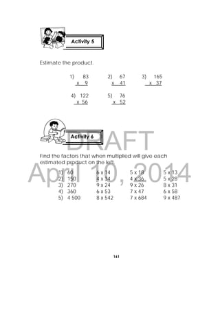 DRAFT
April 10, 2014
161
 
Estimate the product.
Find the factors that when multiplied will give each
estimated product on the left.
1) 83 2) 67 3) 165
x 9 x 41 x 37
4) 122 5) 76
x 56 x 52
1) 60 6 x 14 5 x 18 5 x 13
2) 150 4 x 34 4 x 36 5 x 28
3) 270 9 x 24 9 x 26 8 x 31
4) 360 6 x 53 7 x 47 6 x 58
5) 4 500 8 x 542 7 x 684 9 x 487
Activity 5
 
Activity 6
 