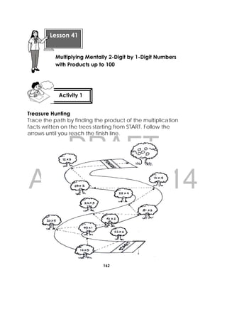 DRAFT
April 10, 2014
162
 
Treasure Hunting
Trace the path by finding the product of the multiplication
facts written on the trees starting from START. Follow the
arrows until you reach the finish line.
 
Lesson 41
Multiplying Mentally 2-Digit by 1-Digit Numbers
with Products up to 100 
Activity 1
 
 