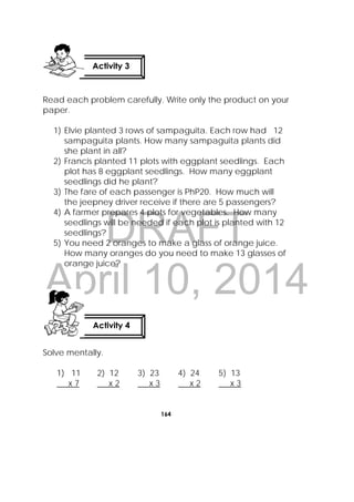 DRAFT
April 10, 2014
164
 
Read each problem carefully. Write only the product on your
paper.
1) Elvie planted 3 rows of sampaguita. Each row had 12
sampaguita plants. How many sampaguita plants did
she plant in all?
2) Francis planted 11 plots with eggplant seedlings. Each
plot has 8 eggplant seedlings. How many eggplant
seedlings did he plant?
3) The fare of each passenger is PhP20. How much will
the jeepney driver receive if there are 5 passengers?
4) A farmer prepares 4 plots for vegetables. How many
seedlings will be needed if each plot is planted with 12
seedlings?
5) You need 2 oranges to make a glass of orange juice.
How many oranges do you need to make 13 glasses of
orange juice?
Solve mentally.
1) 11 2) 12 3) 23 4) 24 5) 13
x 7 x 2 x 3 x 2 x 3
Activity 3
 
Activity 4
 
 