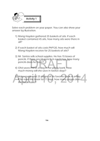DRAFT
April 10, 2014
166
Solve each problem on your paper. You can also show your
answer by illustration.
1) Mang Hayden gathered 25 baskets of atis. If each
basket contained 45 atis, how many atis were there in
all?
2) If each basket of atis costs PhP120, how much will
Mang Hayden receive for 25 baskets of atis?
3) Mr. Santos sells school supplies. He has 15 boxes of
pencils. If there are 12 pencils in each box, how many
pencils does he have?
4) Ofel saves PhP25 a day in her piggy bank. How
much money will she save in twelve days?
5) Ador could read 25 pages of his favorite book in a day.
If he read the book for 11 days, how many pages does
the book have?
Activity 1
 
 