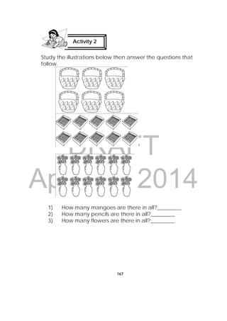 DRAFT
April 10, 2014
167
Study the illustrations below then answer the questions that
follow.
1) How many mangoes are there in all?_________
2) How many pencils are there in all?_________
3) How many flowers are there in all?_________
Activity 2
 
 