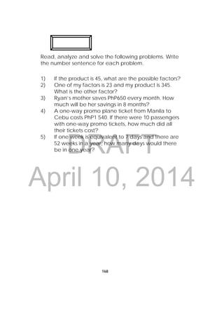 DRAFT
April 10, 2014
168
Read, analyze and solve the following problems. Write
the number sentence for each problem.
1) If the product is 45, what are the possible factors?
2) One of my factors is 23 and my product is 345.
What is the other factor?
3) Ryan’s mother saves PhP650 every month. How
much will be her savings in 8 months?
4) A one-way promo plane ticket from Manila to
Cebu costs PhP1 540. If there were 10 passengers
with one-way promo tickets, how much did all
their tickets cost?
5) If one week is equivalent to 7 days and there are
52 weeks in a year, how many days would there
be in one year?
 
 
 