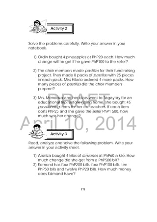 DRAFT
April 10, 2014
171
Solve the problems carefully. Write your answer in your
notebook.
1) Ordin bought 4 pineapples at PhP20 each. How much
change will he get if he gave PhP100 to the seller?
2) The choir members made pastillas for their fund raising
project. They made 8 packs of pastillas with 25 pieces
in each pack. Miss Hilario ordered 4 more packs. How
many pieces of pastillas did the choir members
prepare?
3) Mrs. Mendoza and her class went to Tagaytay for an
educational trip. Before going home, she bought 45
pasalubong items for her co-teachers. If each item
costs PhP25 and she gave the seller PhP1 500, how
much was her change?
Read, analyze and solve the following problem. Write your
answer in your activity sheet.
 
1) Analiza bought 4 kilos of lanzones at PhP60 a kilo. How
much change did she get from a PhP500 bill?
2) Edmond has four PhP200 bills, four PhP100 bills, ten
PhP50 bills and twelve PhP20 bills. How much money
does Edmond have?
Activity 2
 
Activity 3
 
 
