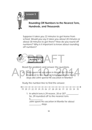 DRAFT
April 10, 2014
19
 
Suppose it takes you 22 minutes to get home from
school. Would you say it takes you about 20 minutes or
about 30 minutes to get there? How do you round off
numbers? Why is it important to know about rounding
off numbers?
Read the problem and answer the questions.
A. John spent his vacation in Manila for 29 days.
Rounded to the nearest tens, about how many
days did John spend his vacation in Manila?
Study the number line to find the answer.
1. In which tens is 29 nearer, 20 or 30? ___________.
So, 29 rounded off to the nearest tens
is___________.
John spent his vacation in Manila for about
___________ days.
Lesson 5
Rounding Off Numbers to the Nearest Tens,
Hundreds, and Thousands 
Activity 1
 
19 20 21 22 23 24 25 26 27 28 29 30 31 32 33 34 35
 