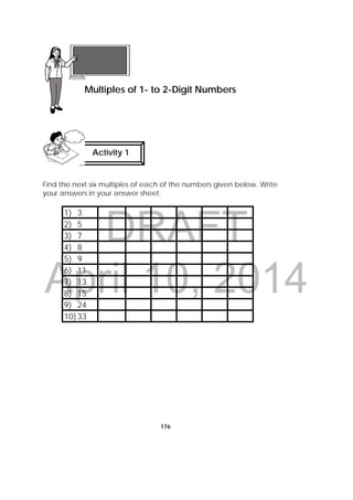 DRAFT
April 10, 2014
176
Find the next six multiples of each of the numbers given below. Write
your answers in your answer sheet.
1) 3
2) 5
3) 7
4) 8
5) 9
6) 11
7) 13
8) 15
9) 24
10)33
 
Lesson 45
Multiples of 1- to 2-Digit Numbers  
Activity 1
 
 