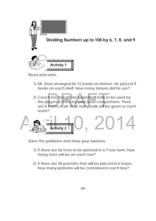 DRAFT
April 10, 2014
179
Read and solve.
1) Mr. Door arranged his 72 books on shelves. He placed 9
books on each shelf. How many shelves did he use?
2) Coach Eric bought 64 basketball balls to be used by
the players in the inter-year level competitions. There
are 8 teams in all. How many balls will be given to each
team?
Solve the problems and show your solutions.
1) If there are 56 trees to be planted in a 7-row farm, how
many trees will be on each row?
2) If there are 48 pomelos that will be placed in 6 boxes,
how many pomelos will be contained in each box?
Lesson 46
Dividing Numbers up to 100 by 6, 7, 8, and 9  
Activity 1
 
Activity 2
 
 