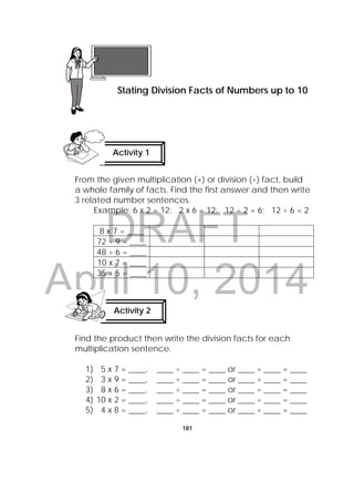 DRAFT
April 10, 2014
181
From the given multiplication (×) or division (÷) fact, build
a whole family of facts. Find the first answer and then write
3 related number sentences.
Example: 6 x 2 = 12; 2 x 6 = 12; 12 ÷ 2 = 6; 12 ÷ 6 = 2
8 x 7 = ____
72 ÷ 9 = ____
48 ÷ 6 = ____
10 x 7 = ____
35 ÷ 5 = ____
Find the product then write the division facts for each
multiplication sentence.
1) 5 x 7 = ____, ____ ÷ ____ = ____ or ____ ÷ ____ = ____
2) 3 x 9 = ____, ____ ÷ ____ = ____ or ____ ÷ ____ = ____
3) 8 x 6 = ____, ____ ÷ ____ = ____ or ____ ÷ ____ = ____
4) 10 x 2 = ____, ____ ÷ ____ = ____ or ____ ÷ ____ = ____
5) 4 x 8 = ____, ____ ÷ ____ = ____ or ____ ÷ ____ = ____
Lesson 47
Stating Division Facts of Numbers up to 10
Activity 1
 
Activity 2
 
 