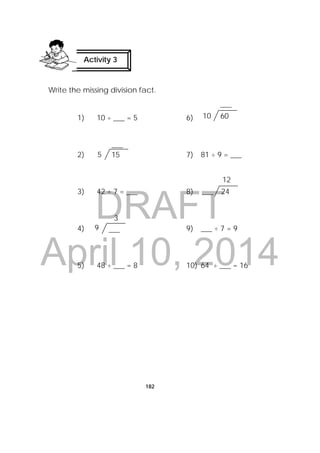 DRAFT
April 10, 2014
182
Write the missing division fact.
1) 10 ÷ ___ = 5 6)
2) 7) 81 ÷ 9 = ___
3) 42 ÷ 7 = ___ 8)
4) 9) ___ ÷ 7 = 9
5) 48 ÷ ___ = 8 10) 64 ÷ ___ = 16
___9
3
155
___
24___
12
6010
___
Activity 3
 
 