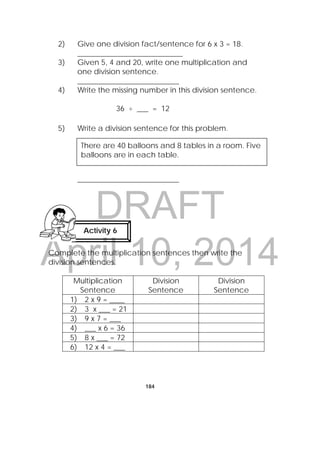 DRAFT
April 10, 2014
184
2) Give one division fact/sentence for 6 x 3 = 18.
____________________________
3) Given 5, 4 and 20, write one multiplication and
one division sentence.
___________________________
4) Write the missing number in this division sentence.
36 ÷ ___ = 12
5) Write a division sentence for this problem.
___________________________
Complete the multiplication sentences then write the
division sentences.
Multiplication
Sentence
Division
Sentence
Division
Sentence
1) 2 x 9 = ____
2) 3 x ___ = 21
3) 9 x 7 = ___
4) ___ x 6 = 36
5) 8 x ___ = 72
6) 12 x 4 = ___
There are 40 balloons and 8 tables in a room. Five
balloons are in each table.
Activity 6
 
 
