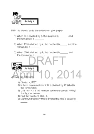 DRAFT
April 10, 2014
188
Fill in the blanks. Write the answer on your paper.
1) When 83 is divided by 5, the quotient is ________ and
the remainder is ________.
2) When 133 is divided by 4, the quotient is ______ and the
remainder is ________.
3) When 670 is divided by 9, the quotient is _______ and
the remainder is ________ .
Answer the following:
1) Divide: 4 92
2) Is there any remainder if 96 is divided by 7? What is
the remainder?
3) 258 ÷ 6 = 43, is the number sentence correct? Why?
Justify your answer.
4) Find the quotient: 708 ÷ 8.
5) Eight hundred sixty-three divided by nine is equal to
______.
Activity 4
 
Activity 5
 
 