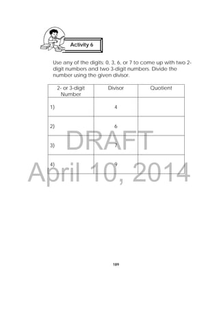 DRAFT
April 10, 2014
189
Use any of the digits: 0, 3, 6, or 7 to come up with two 2-
digit numbers and two 3-digit numbers. Divide the
number using the given divisor.
2- or 3-digit
Number
Divisor Quotient
1) 4
2) 6
3) 7
4) 9
Activity 6
 