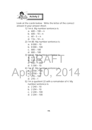 DRAFT
April 10, 2014
195
Look at the cards below. Write the letter of the correct
answer in your answer sheet.
1) I’m 6. My number sentence is:
a. 600 ÷ 100 = n
b. 600 ÷ 10 = n
c. 60 ÷ 5 = n
d. 116 ÷ 10 = n
2) I’m 80. My number sentence is:
a. 8 000 ÷ 10
b. 8 000 ÷ 100
c. 800 ÷ 100
d. 800 ÷ 100
3) I’m 53. My number sentence is:
a. 53 ÷ 1
b. 530 ÷ 100
c. 530 ÷ 1 000
d. 5 300 ÷ 10
4) I’m 27. My number sentence is:
a. 2 700 ÷ 100
b. 2 700 ÷ 10
c. 270 ÷ 100
d. 270 ÷ 1
5) I’m a quotient 22 with a remainder of 4. My
number sentence is:
a. 2 240 ÷ 10
b. 2 204 ÷ 10
c. 2 240 ÷ 100
d. 2 204 ÷ 100
Activity 2
 
 