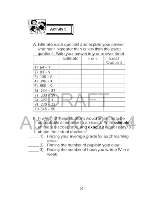 DRAFT
April 10, 2014
201
A. Estimate each quotient and explain your answer
whether it is greater than or less than the exact
quotient. Write your answer in your answer sheet.
Estimate > or < Exact
Quotient
1) 64 ÷ 7
2) 83 ÷ 9
3) 130 ÷ 8
4) 396 ÷ 4
5) 850 ÷ 9
6) 244 ÷ 37
7) 300 ÷ 59
8) 397 ÷ 4
9) 230 ÷ 73
10) 545 ÷ 50
B. In which of these situations would an estimate be
acceptable alternative to an exact. Write estimate if
estimate is acceptable and exact if it is necessary to
obtain the actual quotient.
______ 1) Finding your average grade for each learning
area.
______ 2) Finding the number of pupils in your class.
______ 3) Finding the number of hours you watch TV in a
week.
Activity 5
 
 