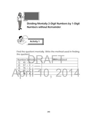 DRAFT
April 10, 2014
203
Find the quotient mentally. Write the method used in finding
the quotient.
Number Sentence Method Used
1) 45 ÷ 3 = _____
2) 57 ÷ 3 = _____
3) 76 ÷ 2 = _____
4) 85 ÷ 5 = _____
5) 96 ÷ 6 = _____
Lesson 52
Dividing Mentally 2-Digit Numbers by 1-Digit
Numbers without Remainder
Activity 1
 
 