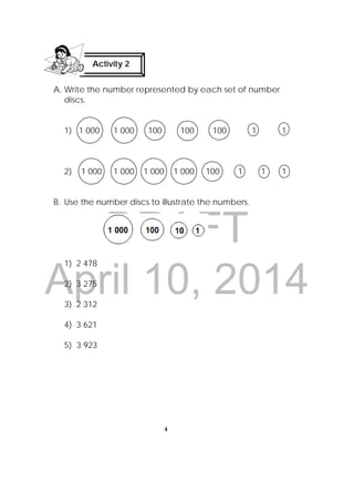 DRAFT
April 10, 2014
4
 
A. Write the number represented by each set of number
discs.
1) 1 000 1 000 100 100 100 1 1
2) 1 000 1 000 1 000 1 000 100 1 1 1
B. Use the number discs to illustrate the numbers.
1) 2 478
2) 3 275
3) 2 312
4) 3 621
5) 3 923
Activity 2
 
 