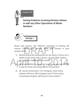 DRAFT
April 10, 2014
207
Read and answer. Use different strategies in finding the
answer. Explain your answer. Write your answer in your
answer sheet.
1) Mother packs 60 sandwiches for the party. If there are 7
tables in the party with 7 guests, do you think mother
has enough sandwiches for them?
2) Ana has PhP850 to spend for food. If she spends PhP120
a day for food, how long will the money last?
3) Mr. Santos harvested 2 161 mangoes. How many
baskets will have 200 mangoes each? How many
remaining mangoes will be put in one basket?
Lesson 53
Solving Problems involving Division without
or with any Other Operations of Whole
Numbers  
Activity 1
 
 