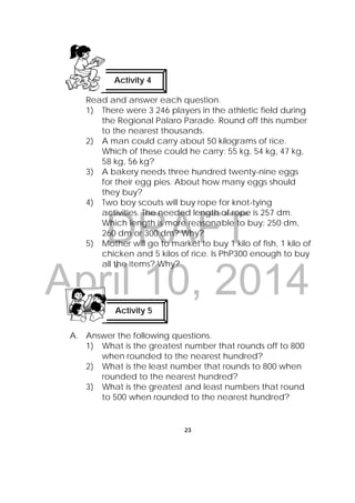 DRAFT
April 10, 2014
23
 
Read and answer each question.
1) There were 3 246 players in the athletic field during
the Regional Palaro Parade. Round off this number
to the nearest thousands.
2) A man could carry about 50 kilograms of rice.
Which of these could he carry: 55 kg, 54 kg, 47 kg,
58 kg, 56 kg?
3) A bakery needs three hundred twenty-nine eggs
for their egg pies. About how many eggs should
they buy?
4) Two boy scouts will buy rope for knot-tying
activities. The needed length of rope is 257 dm.
Which length is more reasonable to buy: 250 dm,
260 dm or 300 dm? Why?
5) Mother will go to market to buy 1 kilo of fish, 1 kilo of
chicken and 5 kilos of rice. Is PhP300 enough to buy
all the items? Why?
A. Answer the following questions.
1) What is the greatest number that rounds off to 800
when rounded to the nearest hundred?
2) What is the least number that rounds to 800 when
rounded to the nearest hundred?
3) What is the greatest and least numbers that round
to 500 when rounded to the nearest hundred?
Activity 4
Activity 5
 
 