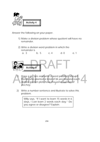 DRAFT
April 10, 2014
214
Answer the following on your paper.
1) Make a division problem whose quotient will have no
remainder.
2) Write a division word problem in which the
remainder is
a. 3 b. 5 c. 4 d. 0 e. 1
1) Draw a picture and write a word problem about 3
friends who planted a total of 84 pechay and each
of their garden plots have the same number of
pechay.
2) Write a number sentence and illustrate to solve this
problem.
Activity 4
 
Activity 5
 
Willy says, “If I want to learn 15 words in 6
days, I can learn 2 words each day.” Do
you agree or disagree? Explain.
 